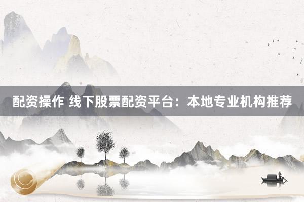 配资操作 线下股票配资平台：本地专业机构推荐