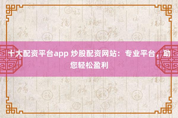 十大配资平台app 炒股配资网站：专业平台，助您轻松盈利