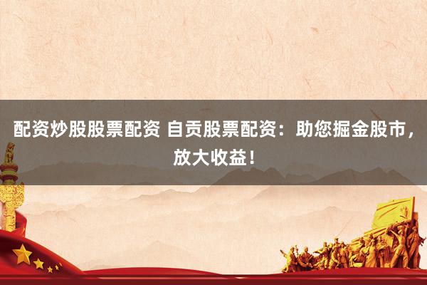 配资炒股股票配资 自贡股票配资：助您掘金股市，放大收益！