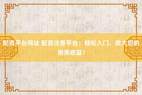 配资平台网址 配资注册平台：轻松入门，放大您的投资收益！
