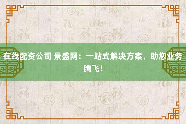 在线配资公司 景盛网：一站式解决方案，助您业务腾飞！