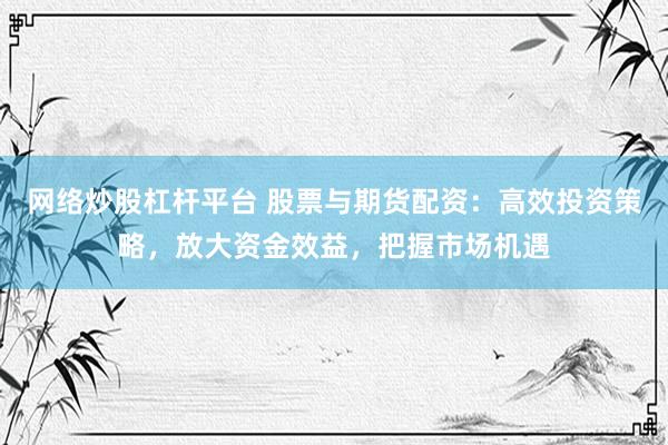网络炒股杠杆平台 股票与期货配资：高效投资策略，放大资金效益，把握市场机遇