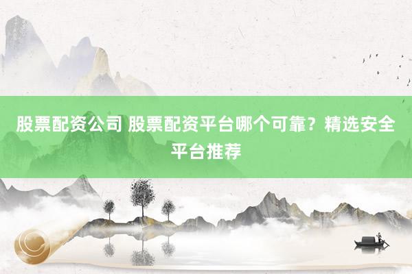 股票配资公司 股票配资平台哪个可靠？精选安全平台推荐
