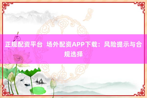 正规配资平台  场外配资APP下载：风险提示与合规选择