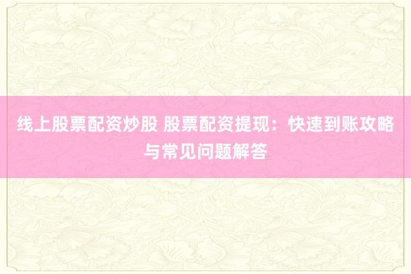 线上股票配资炒股 股票配资提现：快速到账攻略与常见问题解答