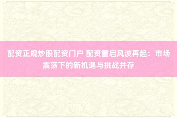 配资正规炒股配资门户 配资重启风波再起：市场震荡下的新机遇与挑战并存