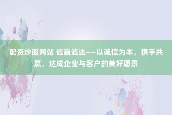 配资炒股网站 诚赢诚达——以诚信为本，携手共赢，达成企业与客户的美好愿景
