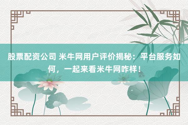 股票配资公司 米牛网用户评价揭秘：平台服务如何，一起来看米牛网咋样！