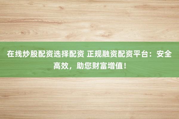 在线炒股配资选择配资 正规融资配资平台：安全高效，助您财富增值！