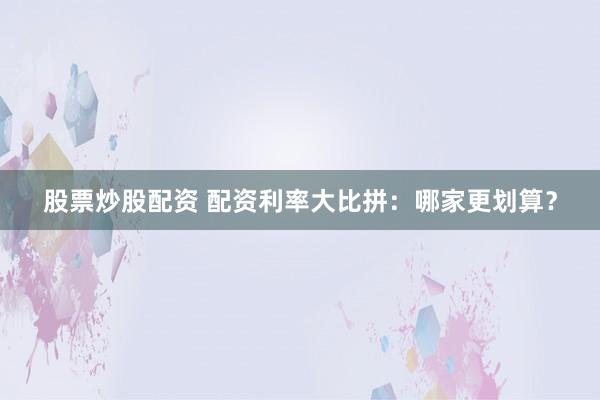 股票炒股配资 配资利率大比拼：哪家更划算？