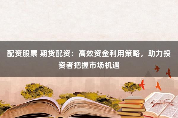 配资股票 期货配资：高效资金利用策略，助力投资者把握市场机遇