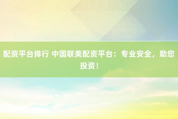 配资平台排行 中国联美配资平台：专业安全，助您投资！
