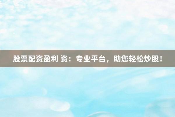 股票配资盈利 资：专业平台，助您轻松炒股！