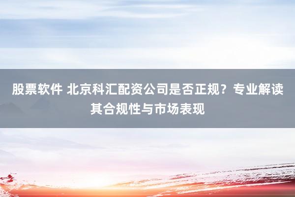 股票软件 北京科汇配资公司是否正规？专业解读其合规性与市场表现