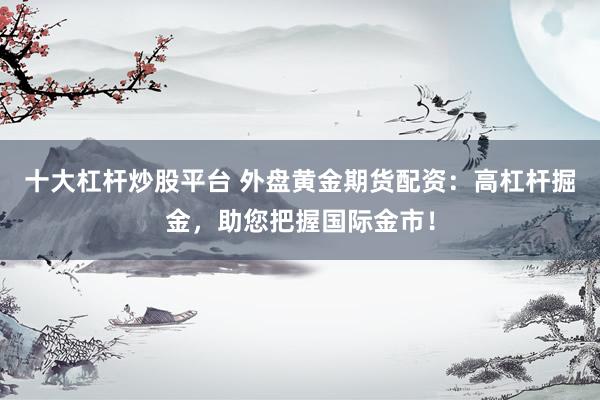 十大杠杆炒股平台 外盘黄金期货配资：高杠杆掘金，助您把握国际金市！
