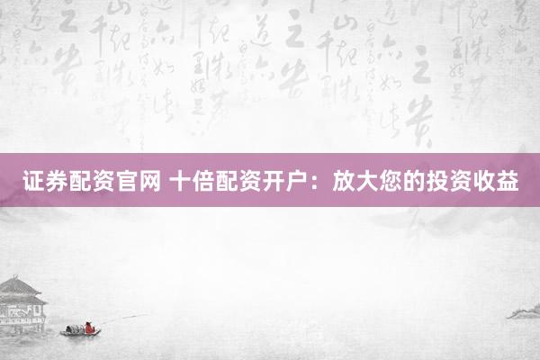 证券配资官网 十倍配资开户：放大您的投资收益