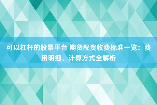可以杠杆的股票平台 期货配资收费标准一览：费用明细、计算方式全解析