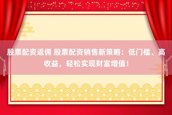 股票配资返佣 股票配资销售新策略：低门槛、高收益，轻松实现财富增值！