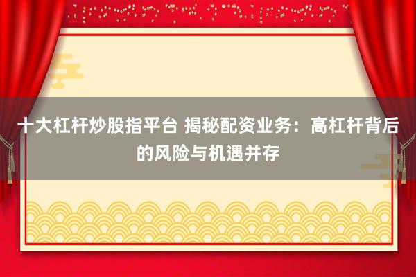 十大杠杆炒股指平台 揭秘配资业务：高杠杆背后的风险与机遇并存