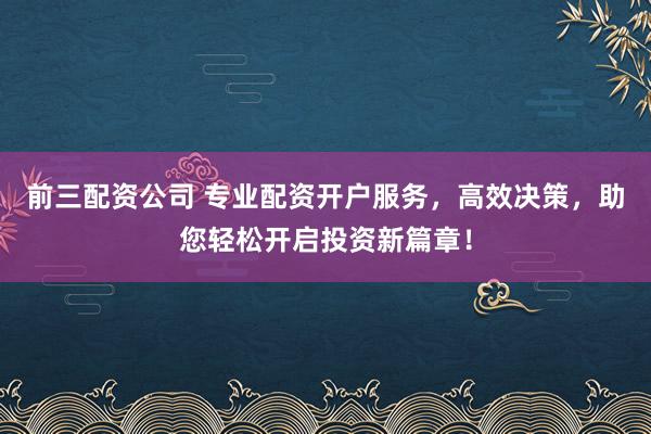 前三配资公司 专业配资开户服务，高效决策，助您轻松开启投资新篇章！