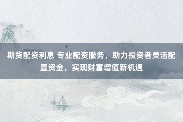 期货配资利息 专业配资服务，助力投资者灵活配置资金，实现财富增值新机遇