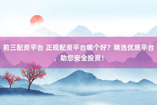 前三配资平台 正规配资平台哪个好？精选优质平台，助您安全投资！