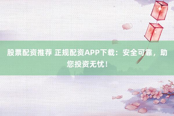 股票配资推荐 正规配资APP下载：安全可靠，助您投资无忧！