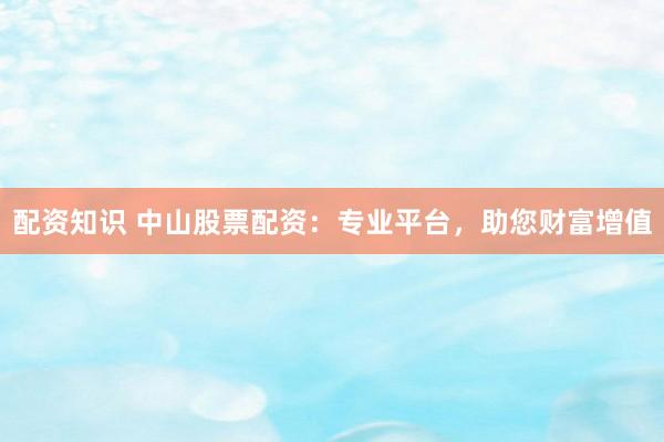 配资知识 中山股票配资：专业平台，助您财富增值