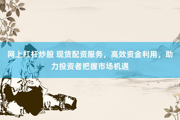 网上杠杆炒股 现货配资服务，高效资金利用，助力投资者把握市场机遇