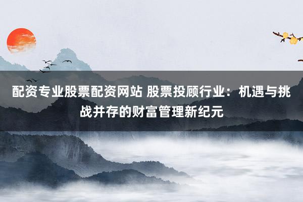 配资专业股票配资网站 股票投顾行业：机遇与挑战并存的财富管理新纪元