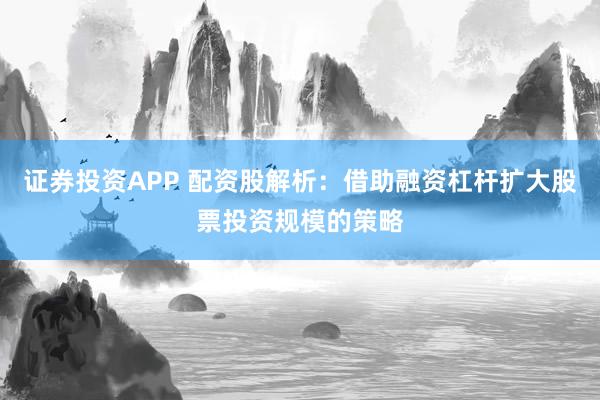 证券投资APP 配资股解析：借助融资杠杆扩大股票投资规模的策略