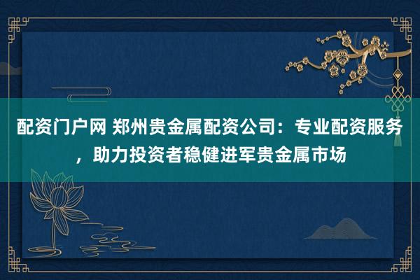 配资门户网 郑州贵金属配资公司：专业配资服务，助力投资者稳健进军贵金属市场