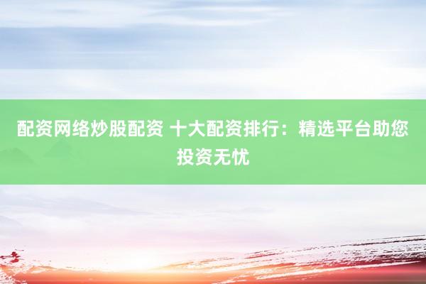 配资网络炒股配资 十大配资排行：精选平台助您投资无忧