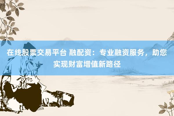 在线股票交易平台 融配资：专业融资服务，助您实现财富增值新路径