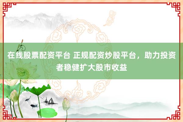 在线股票配资平台 正规配资炒股平台，助力投资者稳健扩大股市收益
