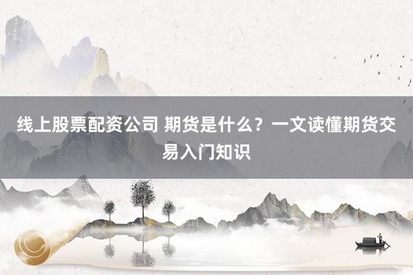线上股票配资公司 期货是什么？一文读懂期货交易入门知识