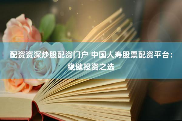 配资资深炒股配资门户 中国人寿股票配资平台：稳健投资之选