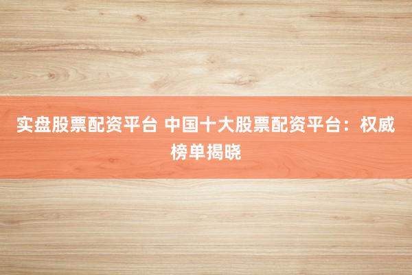 实盘股票配资平台 中国十大股票配资平台：权威榜单揭晓