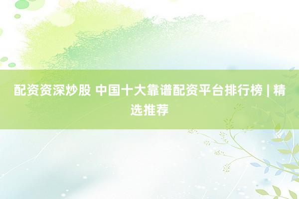 配资资深炒股 中国十大靠谱配资平台排行榜 | 精选推荐