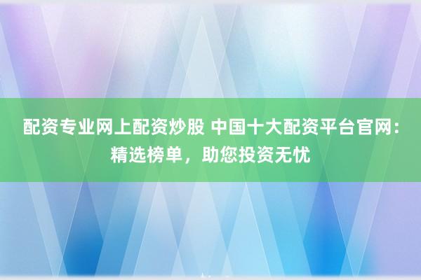 配资专业网上配资炒股 中国十大配资平台官网：精选榜单，助您投资无忧