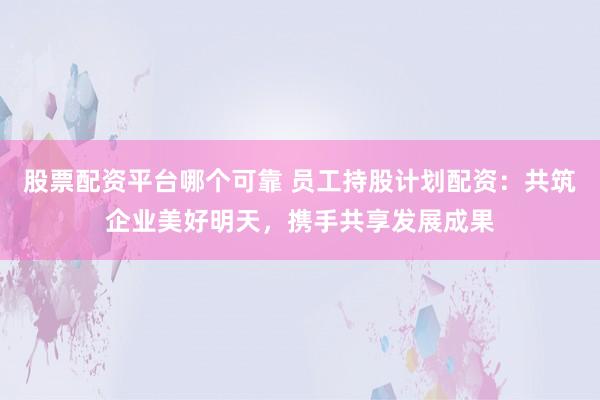 股票配资平台哪个可靠 员工持股计划配资：共筑企业美好明天，携手共享发展成果