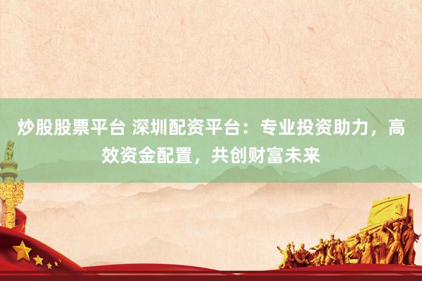 炒股股票平台 深圳配资平台：专业投资助力，高效资金配置，共创财富未来