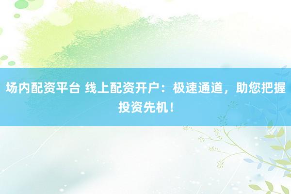 场内配资平台 线上配资开户：极速通道，助您把握投资先机！