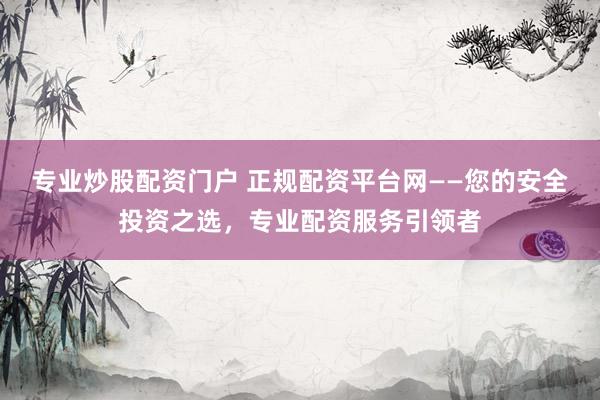 专业炒股配资门户 正规配资平台网——您的安全投资之选，专业配资服务引领者