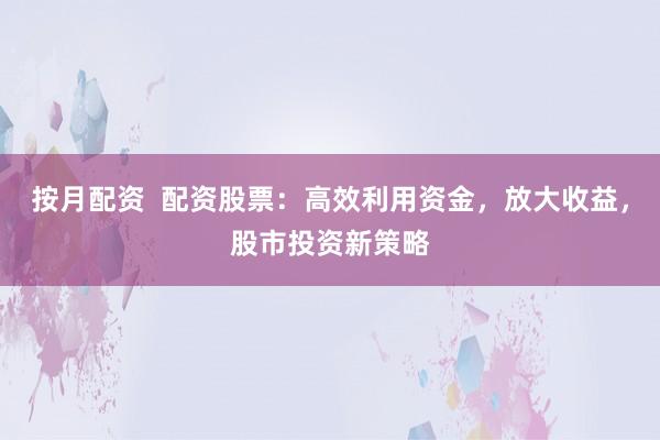 按月配资  配资股票：高效利用资金，放大收益，股市投资新策略