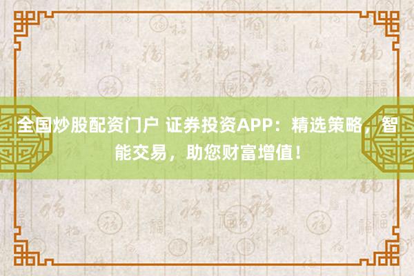全国炒股配资门户 证券投资APP：精选策略，智能交易，助您财富增值！