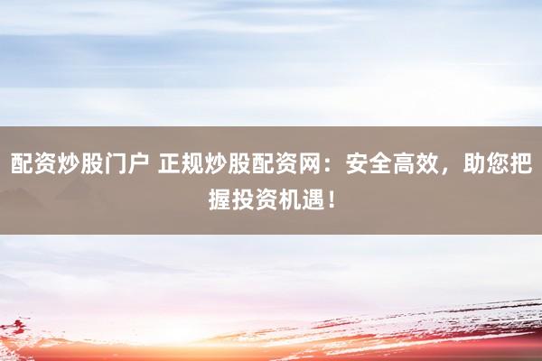 配资炒股门户 正规炒股配资网：安全高效，助您把握投资机遇！