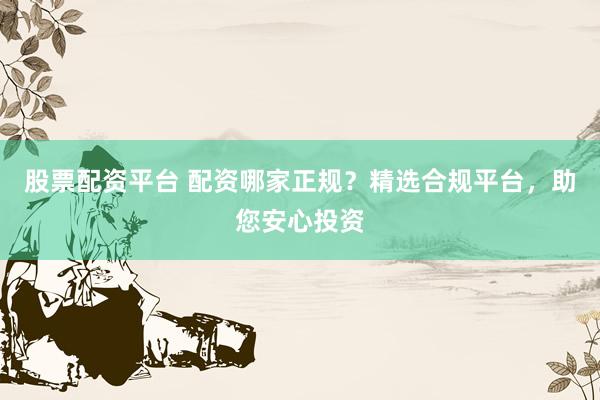 股票配资平台 配资哪家正规？精选合规平台，助您安心投资