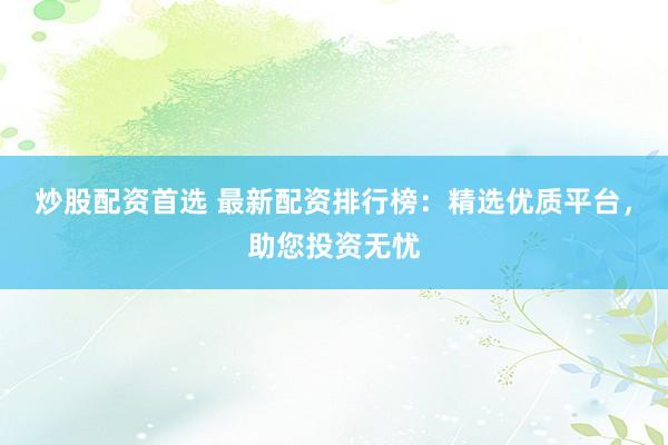 炒股配资首选 最新配资排行榜：精选优质平台，助您投资无忧