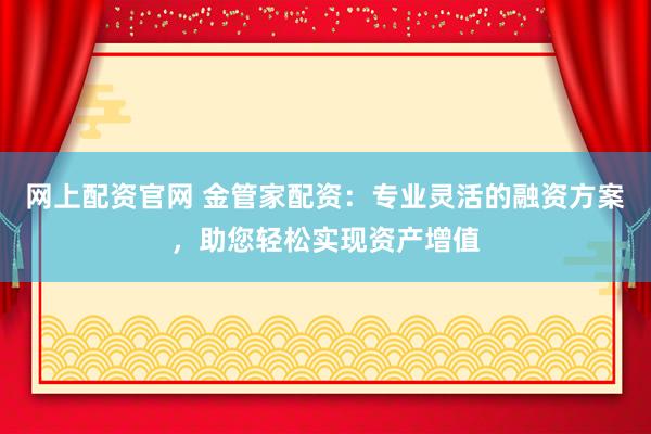 网上配资官网 金管家配资：专业灵活的融资方案，助您轻松实现资产增值